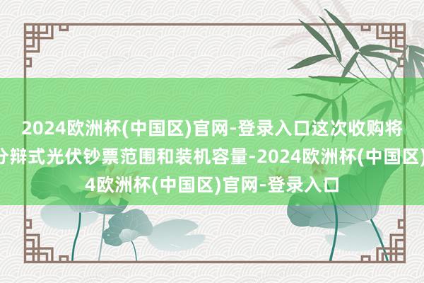 2024欧洲杯(中国区)官网-登录入口这次收购将有助于扩大其分辩式光伏钞票范围和装机容量-2024欧洲杯(中国区)官网-登录入口