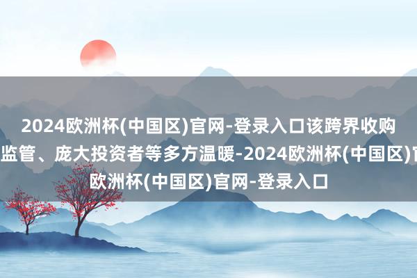 2024欧洲杯(中国区)官网-登录入口该跨界收购案引起了包括监管、庞大投资者等多方温暖-2024欧洲杯(中国区)官网-登录入口