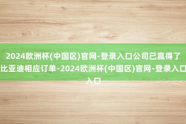 2024欧洲杯(中国区)官网-登录入口公司已赢得了比亚迪相应订单-2024欧洲杯(中国区)官网-登录入口