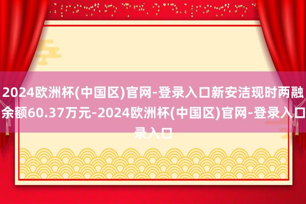 2024欧洲杯(中国区)官网-登录入口新安洁现时两融余额60.37万元-2024欧洲杯(中国区)官网-登录入口