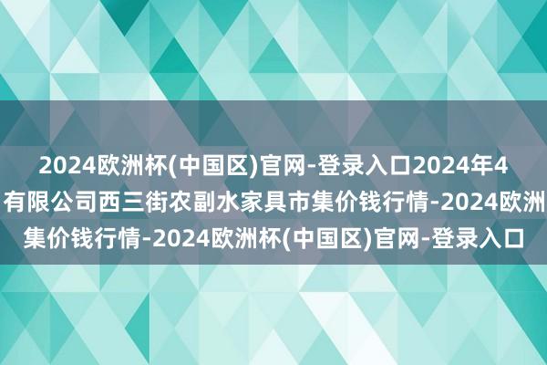 2024欧洲杯(中国区)官网-登录入口2024年4月10日龙门实业（集团）有限公司西三街农副水家具市集价钱行情-2024欧洲杯(中国区)官网-登录入口