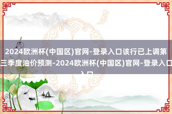 2024欧洲杯(中国区)官网-登录入口该行已上调第三季度油价预测-2024欧洲杯(中国区)官网-登录入口