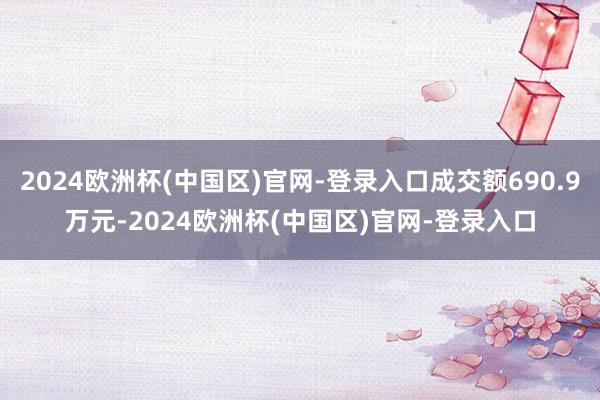 2024欧洲杯(中国区)官网-登录入口成交额690.9万元-2024欧洲杯(中国区)官网-登录入口