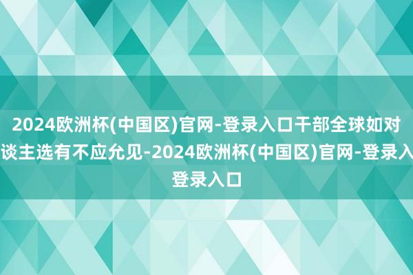 2024欧洲杯(中国区)官网-登录入口干部全球如对东谈主选有不应允见-2024欧洲杯(中国区)官网-登录入口