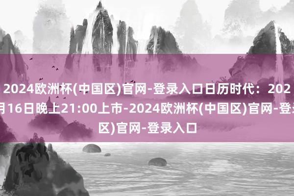 2024欧洲杯(中国区)官网-登录入口日历时代：2024年4月16日晚上21:00上市-2024欧洲杯(中国区)官网-登录入口