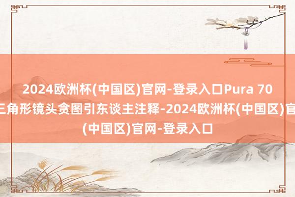 2024欧洲杯(中国区)官网-登录入口Pura 70系列独有的三角形镜头贪图引东谈主注释-2024欧洲杯(中国区)官网-登录入口