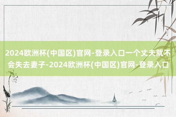 2024欧洲杯(中国区)官网-登录入口一个丈夫就不会失去妻子-2024欧洲杯(中国区)官网-登录入口