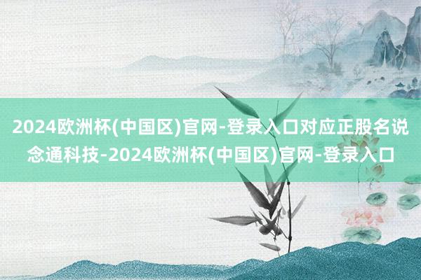 2024欧洲杯(中国区)官网-登录入口对应正股名说念通科技-2024欧洲杯(中国区)官网-登录入口