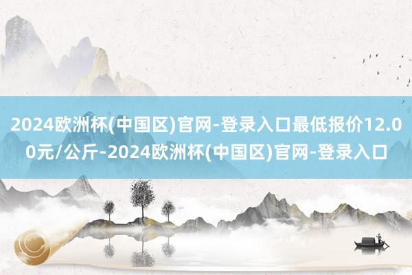 2024欧洲杯(中国区)官网-登录入口最低报价12.00元/公斤-2024欧洲杯(中国区)官网-登录入口