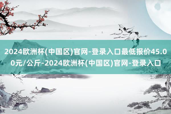 2024欧洲杯(中国区)官网-登录入口最低报价45.00元/公斤-2024欧洲杯(中国区)官网-登录入口