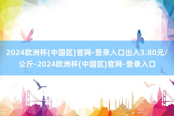 2024欧洲杯(中国区)官网-登录入口出入3.80元/公斤-2024欧洲杯(中国区)官网-登录入口