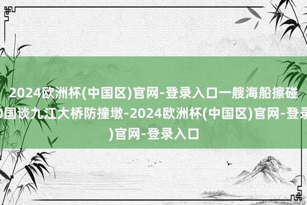 2024欧洲杯(中国区)官网-登录入口一艘海船擦碰G240国谈九江大桥防撞墩-2024欧洲杯(中国区)官网-登录入口