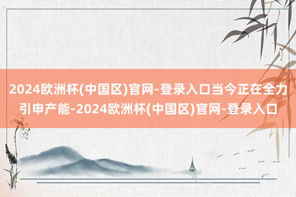 2024欧洲杯(中国区)官网-登录入口当今正在全力引申产能-2024欧洲杯(中国区)官网-登录入口