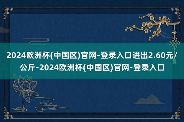 2024欧洲杯(中国区)官网-登录入口进出2.60元/公斤-2024欧洲杯(中国区)官网-登录入口