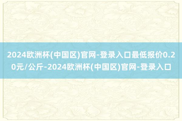 2024欧洲杯(中国区)官网-登录入口最低报价0.20元/公斤-2024欧洲杯(中国区)官网-登录入口