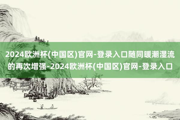 2024欧洲杯(中国区)官网-登录入口随同暖潮湿流的再次增强-2024欧洲杯(中国区)官网-登录入口