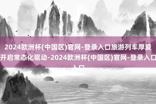 2024欧洲杯(中国区)官网-登录入口旅游列车厚爱开启常态化驱动-2024欧洲杯(中国区)官网-登录入口