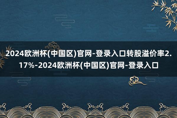 2024欧洲杯(中国区)官网-登录入口转股溢价率2.17%-2024欧洲杯(中国区)官网-登录入口