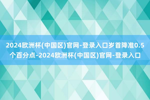 2024欧洲杯(中国区)官网-登录入口岁首降准0.5个百分点-2024欧洲杯(中国区)官网-登录入口