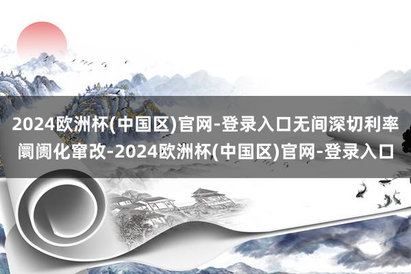 2024欧洲杯(中国区)官网-登录入口无间深切利率阛阓化窜改-2024欧洲杯(中国区)官网-登录入口