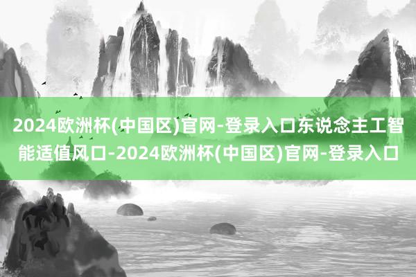 2024欧洲杯(中国区)官网-登录入口东说念主工智能适值风口-2024欧洲杯(中国区)官网-登录入口