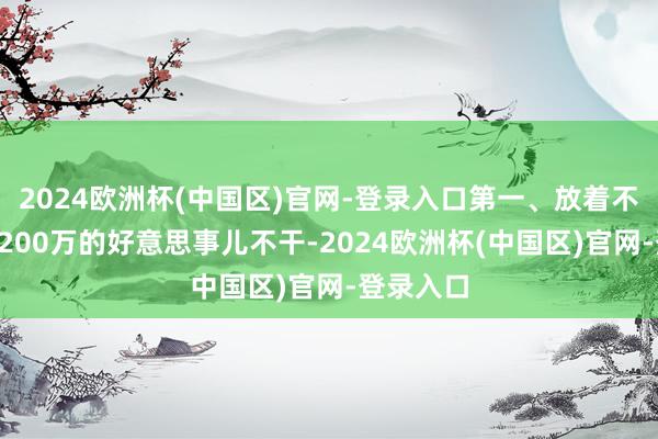 2024欧洲杯(中国区)官网-登录入口第一、放着不错躺赚3200万的好意思事儿不干-2024欧洲杯(中国区)官网-登录入口