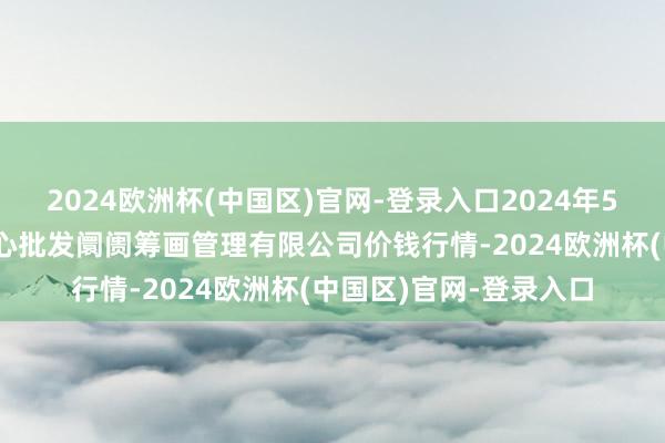 2024欧洲杯(中国区)官网-登录入口2024年5月11日上海农家具中心批发阛阓筹画管理有限公司价钱行情-2024欧洲杯(中国区)官网-登录入口