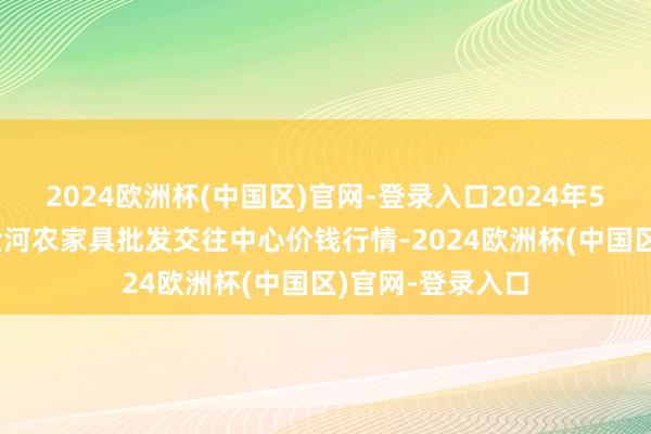 2024欧洲杯(中国区)官网-登录入口2024年5月11日三门峡金河农家具批发交往中心价钱行情-2024欧洲杯(中国区)官网-登录入口