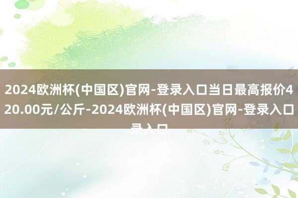 2024欧洲杯(中国区)官网-登录入口当日最高报价420.00元/公斤-2024欧洲杯(中国区)官网-登录入口