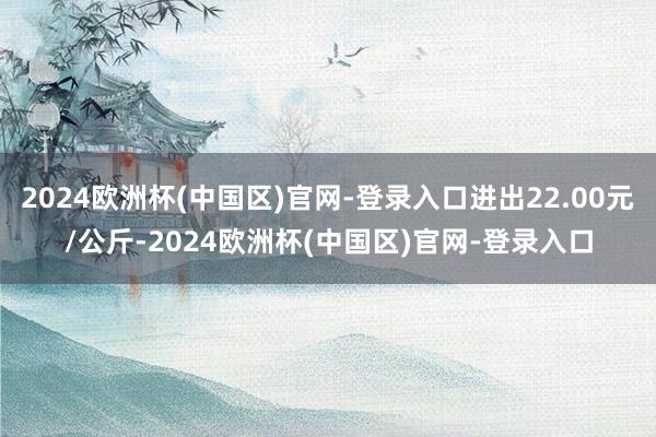 2024欧洲杯(中国区)官网-登录入口进出22.00元/公斤-2024欧洲杯(中国区)官网-登录入口