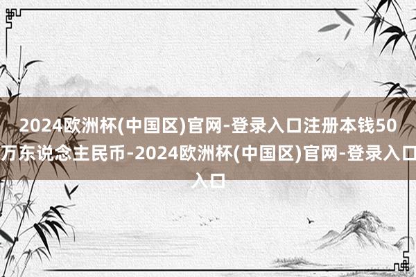 2024欧洲杯(中国区)官网-登录入口注册本钱50万东说念主民币-2024欧洲杯(中国区)官网-登录入口