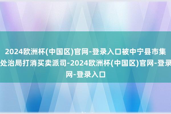 2024欧洲杯(中国区)官网-登录入口被中宁县市集监督处治局打消买卖派司-2024欧洲杯(中国区)官网-登录入口