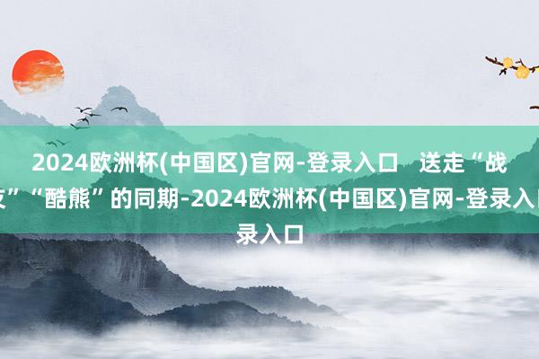 2024欧洲杯(中国区)官网-登录入口   送走“战友”“酷熊”的同期-2024欧洲杯(中国区)官网-登录入口