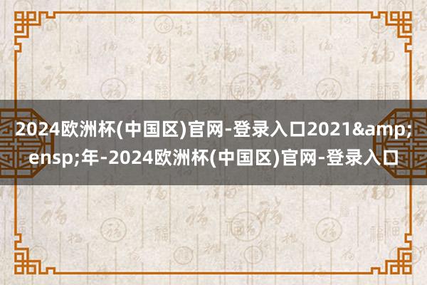 2024欧洲杯(中国区)官网-登录入口2021&ensp;年-2024欧洲杯(中国区)官网-登录入口