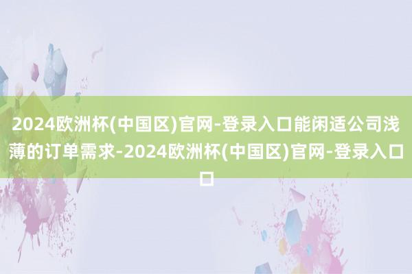 2024欧洲杯(中国区)官网-登录入口能闲适公司浅薄的订单需求-2024欧洲杯(中国区)官网-登录入口