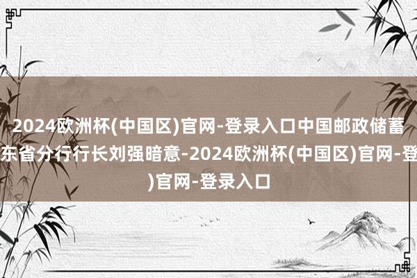 2024欧洲杯(中国区)官网-登录入口中国邮政储蓄银行广东省分行行长刘强暗意-2024欧洲杯(中国区)官网-登录入口