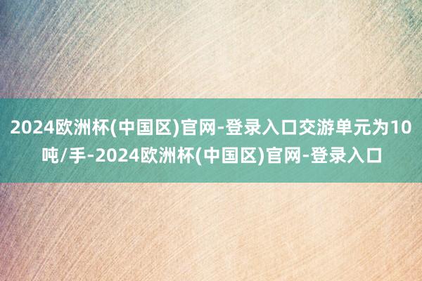 2024欧洲杯(中国区)官网-登录入口交游单元为10吨/手-2024欧洲杯(中国区)官网-登录入口