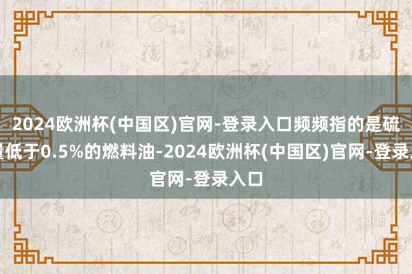 2024欧洲杯(中国区)官网-登录入口频频指的是硫含量低于0.5%的燃料油-2024欧洲杯(中国区)官网-登录入口