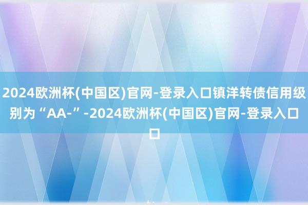 2024欧洲杯(中国区)官网-登录入口镇洋转债信用级别为“AA-”-2024欧洲杯(中国区)官网-登录入口