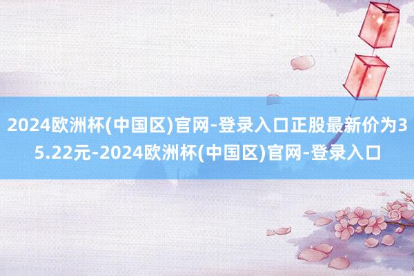 2024欧洲杯(中国区)官网-登录入口正股最新价为35.22元-2024欧洲杯(中国区)官网-登录入口