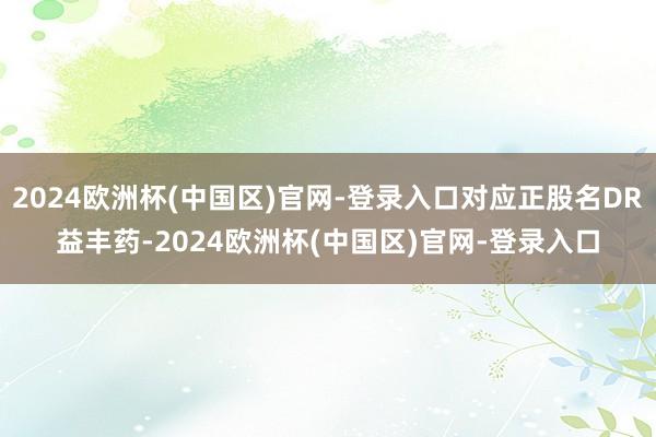 2024欧洲杯(中国区)官网-登录入口对应正股名DR益丰药-2024欧洲杯(中国区)官网-登录入口