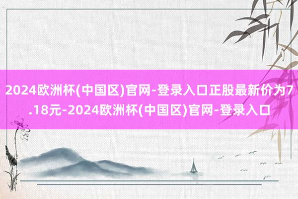 2024欧洲杯(中国区)官网-登录入口正股最新价为7.18元-2024欧洲杯(中国区)官网-登录入口