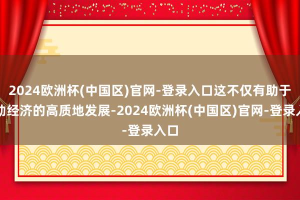 2024欧洲杯(中国区)官网-登录入口这不仅有助于推动经济的高质地发展-2024欧洲杯(中国区)官网-登录入口