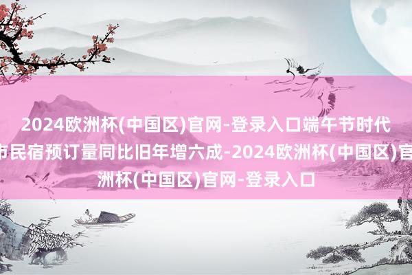 2024欧洲杯(中国区)官网-登录入口端午节时代平台热点城市民宿预订量同比旧年增六成-2024欧洲杯(中国区)官网-登录入口