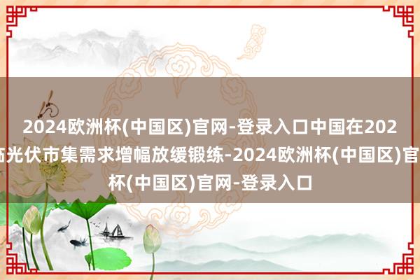 2024欧洲杯(中国区)官网-登录入口中国在2024年也将濒临光伏市集需求增幅放缓锻练-2024欧洲杯(中国区)官网-登录入口