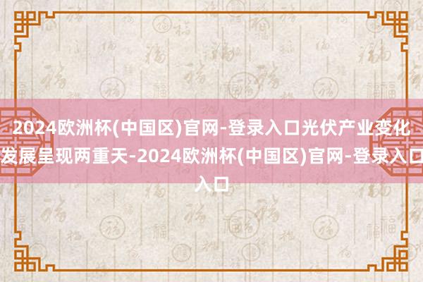 2024欧洲杯(中国区)官网-登录入口光伏产业变化发展呈现两重天-2024欧洲杯(中国区)官网-登录入口