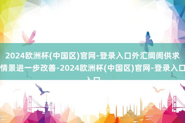 2024欧洲杯(中国区)官网-登录入口外汇阛阓供求情景进一步改善-2024欧洲杯(中国区)官网-登录入口