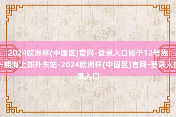 2024欧洲杯(中国区)官网-登录入口始于12号线一期海上郊外东站-2024欧洲杯(中国区)官网-登录入口