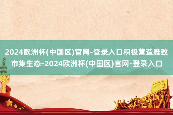 2024欧洲杯(中国区)官网-登录入口积极营造雅致市集生态-2024欧洲杯(中国区)官网-登录入口