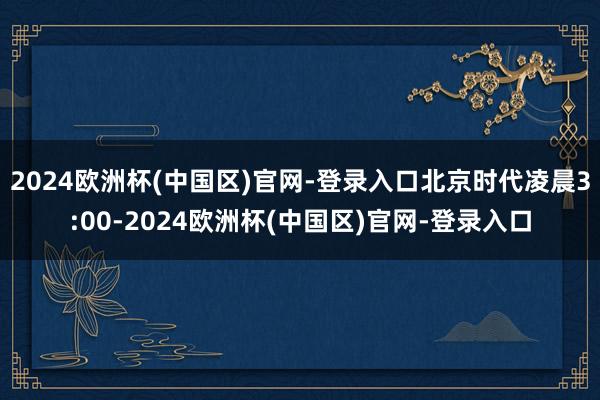 2024欧洲杯(中国区)官网-登录入口北京时代凌晨3:00-2024欧洲杯(中国区)官网-登录入口